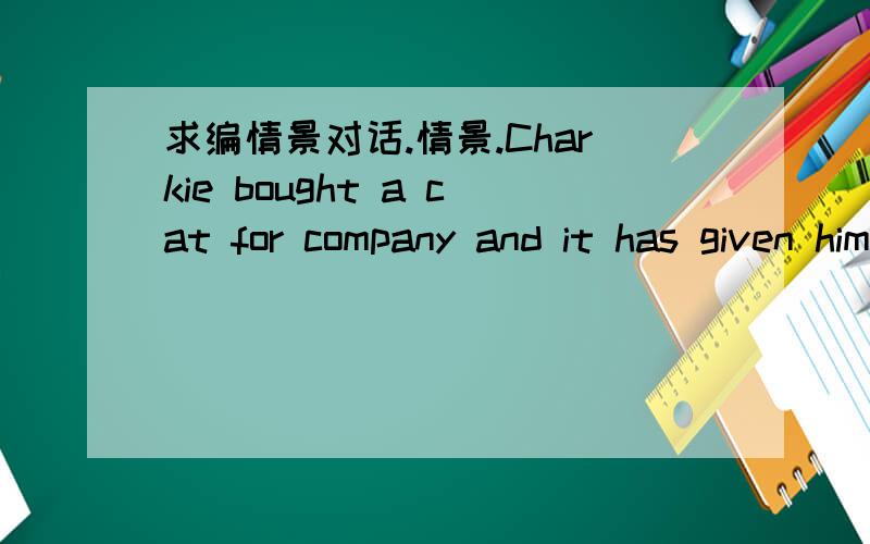 求编情景对话.情景.Charkie bought a cat for company and it has given him a lot of pleasure .Lily comes and sees it,and Charlie highly recommends having a pet cat.对话.Lily:Wow!you‘ve got a cat!It does look cute!Charlie:You'd better have on