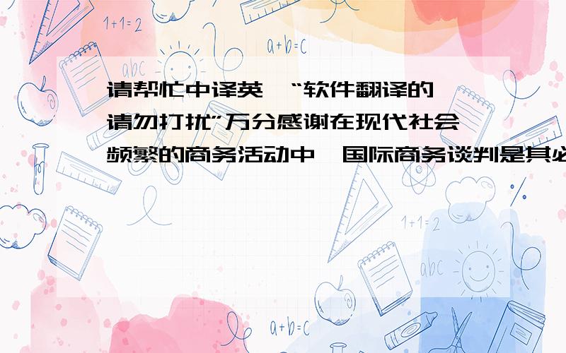 请帮忙中译英,“软件翻译的,请勿打扰”万分感谢在现代社会频繁的商务活动中,国际商务谈判是其必不可少的组成部分.谈判作为一种动态过程,影响因素较多.参与谈判各方除了受制于他们的