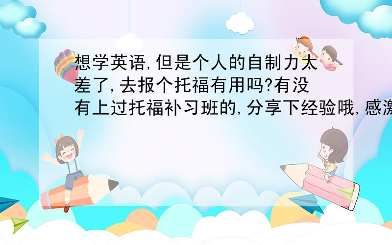 想学英语,但是个人的自制力太差了,去报个托福有用吗?有没有上过托福补习班的,分享下经验哦,感激本人六级过了，然后想学英语，就不知道再该如何去学，而且平时比较懒，如果没有人督