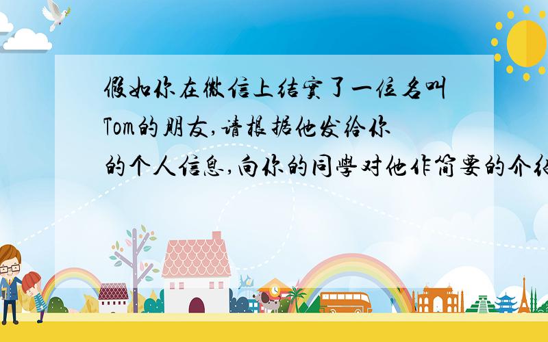 假如你在微信上结实了一位名叫Tom的朋友,请根据他发给你的个人信息,向你的同学对他作简要的介绍.要求:60字左右.name TomAge 13From New YorkSchool Green Middle SchoolAppearance Medium height,a little thin,short c