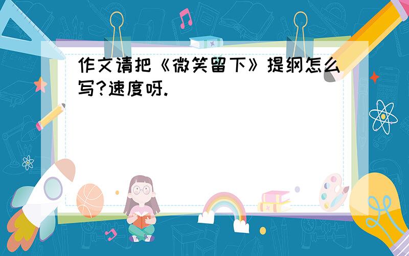 作文请把《微笑留下》提纲怎么写?速度呀.