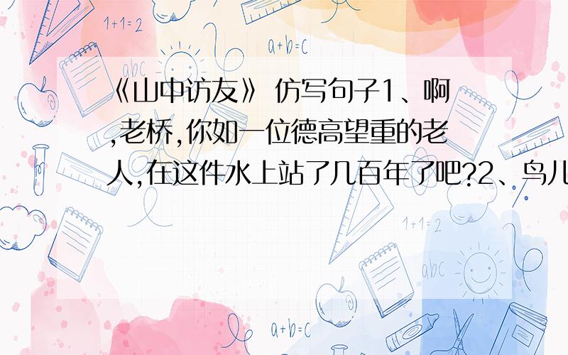 《山中访友》 仿写句子1、啊,老桥,你如一位德高望重的老人,在这件水上站了几百年了吧?2、鸟儿呼唤我的名字,露珠与我交换眼神.3、这山中的一切,哪个不是我的朋友?4、捡起一朵落花,捧在