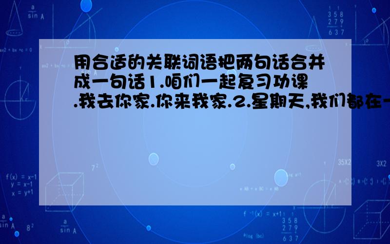 用合适的关联词语把两句话合并成一句话1.咱们一起复习功课.我去你家.你来我家.2.星期天,我们都在一起复习功课.我去他家.他来我家.3.明天下雨.原定的活动计划照样进行.4.明天下雨.我们取