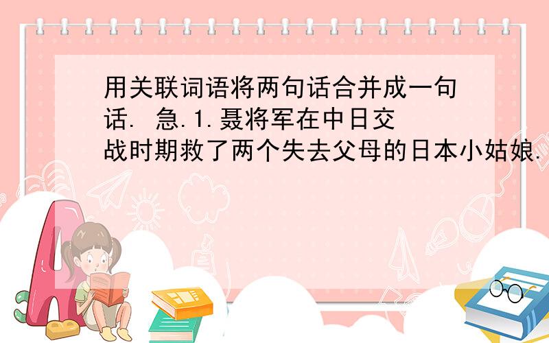 用关联词语将两句话合并成一句话. 急.1.聂将军在中日交战时期救了两个失去父母的日本小姑娘.日本人民称聂将军是“活菩萨”,是“中日友谊的使者”___________________________________________________