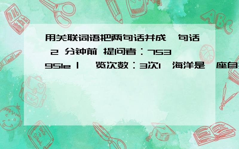 用关联词语把两句话并成一句话 2 分钟前 提问者：753951e | 浏览次数：3次1、海洋是一座自然资源的宝库.　　海洋是一座知识的宝库.2、 乡亲们自己吃苦受累,舍弃一切.乡亲们要保证边防战士