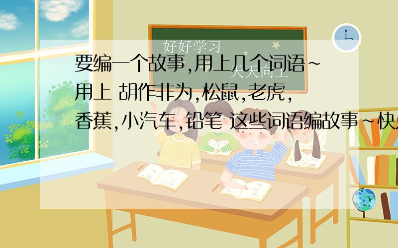 要编一个故事,用上几个词语~用上 胡作非为,松鼠,老虎,香蕉,小汽车,铅笔 这些词语编故事~快点拉个来写下~