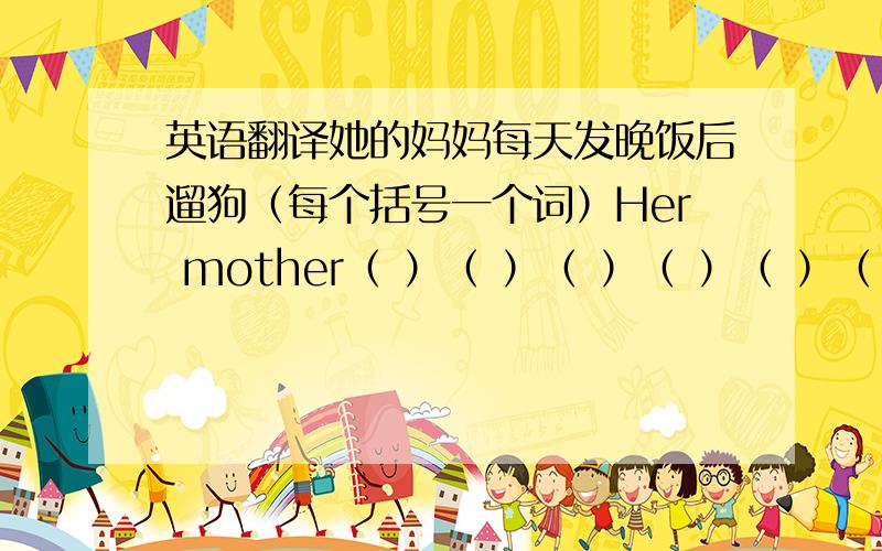 英语翻译她的妈妈每天发晚饭后遛狗（每个括号一个词）Her mother（ ）（ ）（ ）（ ）（ ）（ ）after supper.