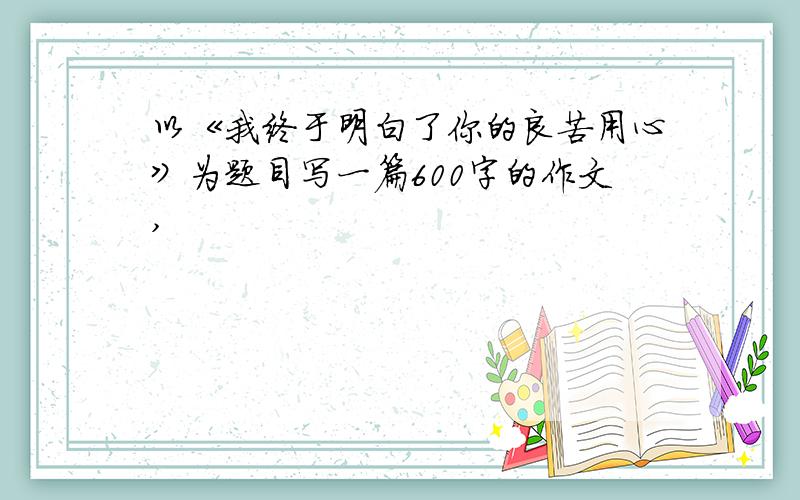 以《我终于明白了你的良苦用心》为题目写一篇600字的作文,