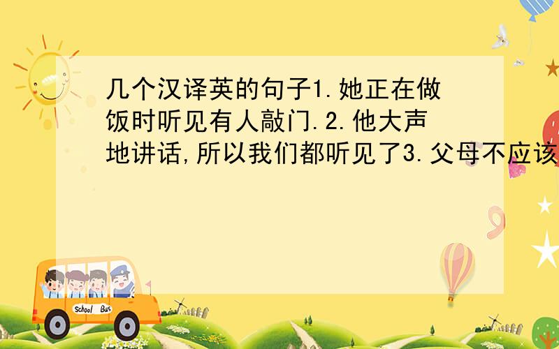 几个汉译英的句子1.她正在做饭时听见有人敲门.2.他大声地讲话,所以我们都听见了3.父母不应该哄骗孩子.