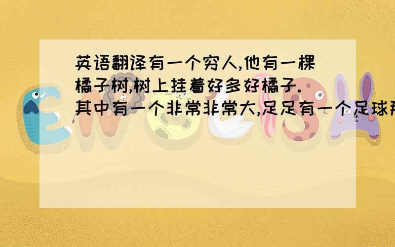 英语翻译有一个穷人,他有一棵橘子树,树上挂着好多好橘子.其中有一个非常非常大,足足有一个足球那么大,从来没有人见到过那么大的橘子.穷人很开心,把它献给了国王,国王很开心,就给了穷