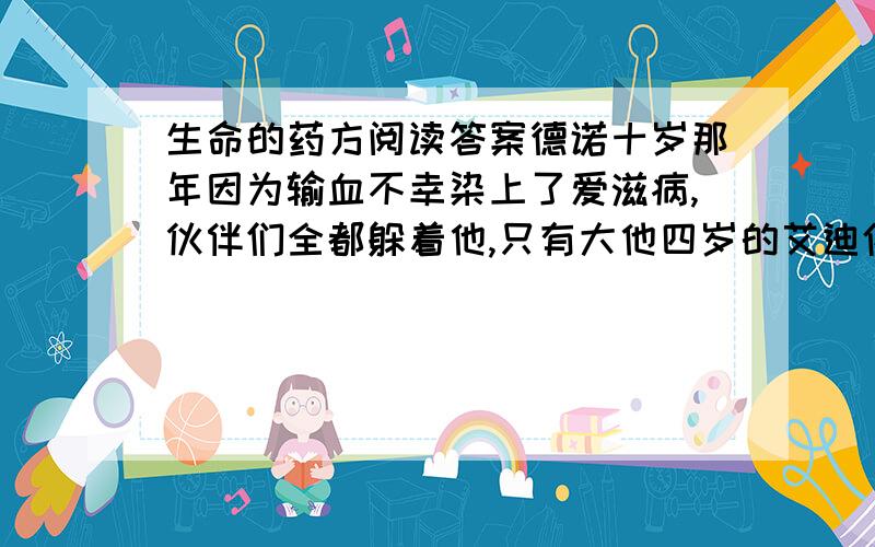 生命的药方阅读答案德诺十岁那年因为输血不幸染上了爱滋病,伙伴们全都躲着他,只有大他四岁的艾迪依旧像从前一样跟他玩耍.离德诺家的后院不远,有一条通往大海的小河,河边开满了五颜