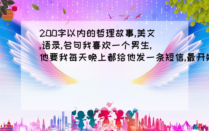 200字以内的哲理故事,美文,语录,名句我喜欢一个男生,他要我每天晚上都给他发一条短信,最开始我老发冷笑话,现在想给他讲一些有意义,有营养的东西,激励他奋发向上,好好加油,或是让他明白