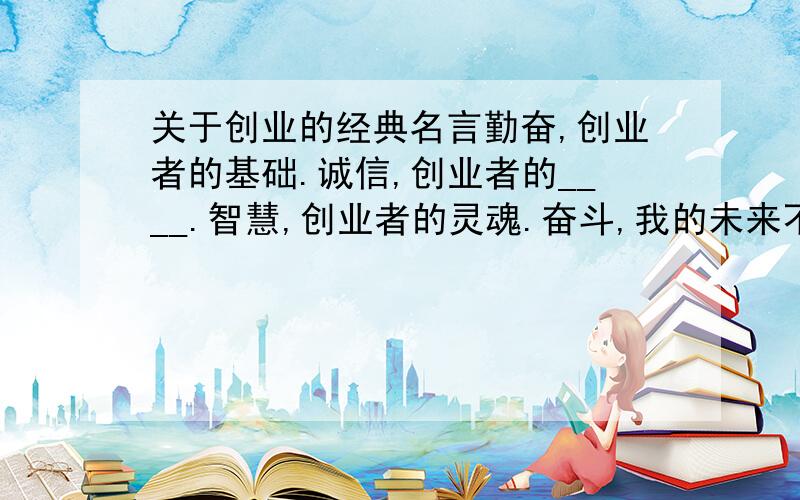 关于创业的经典名言勤奋,创业者的基础.诚信,创业者的____.智慧,创业者的灵魂.奋斗,我的未来不是梦.帮忙填下那个空,或修改一些小地方,或发表你们的看法,这是我自己晚上睡觉的时候想到的.