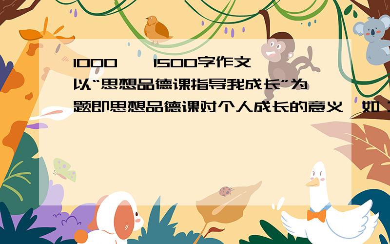 1000——1500字作文,以“思想品德课指导我成长”为题即思想品德课对个人成长的意义,如：磨练意志、优化性格、陶冶情操、承受挫折；形成适应现代社会所需的法律意识；树立崇高的社会理