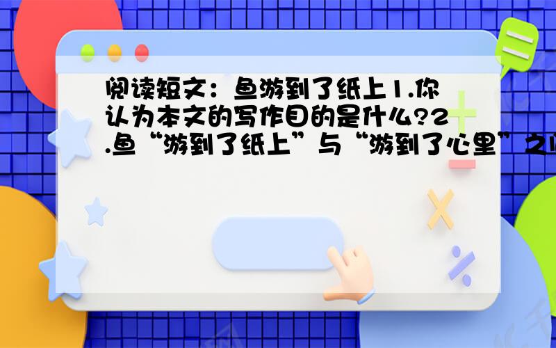 阅读短文：鱼游到了纸上1.你认为本文的写作目的是什么?2.鱼“游到了纸上”与“游到了心里”之间有什么关系?谢谢您啦