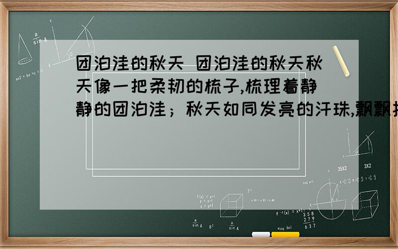 团泊洼的秋天 团泊洼的秋天秋天像一把柔韧的梳子,梳理着静静的团泊洼；秋天如同发亮的汗珠,飘飘扬扬地在平滩上挥洒.高粱好似一队队“红领巾”,悄悄地把周围的道路观察；向日葵微笑