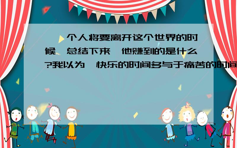 ＂一个人将要离开这个世界的时候,总结下来,他赚到的是什么?我以为,快乐的时间多与于痛苦的时间,那就是你赚到的.＂理解这句话（越多越好）