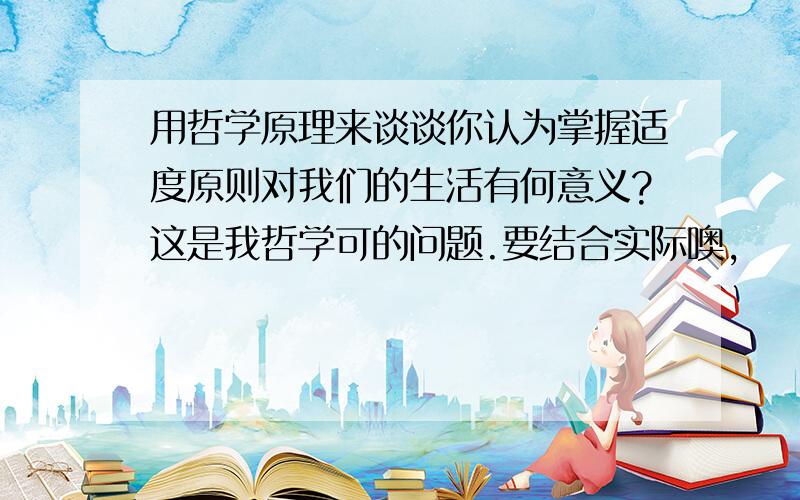 用哲学原理来谈谈你认为掌握适度原则对我们的生活有何意义?这是我哲学可的问题.要结合实际噢,