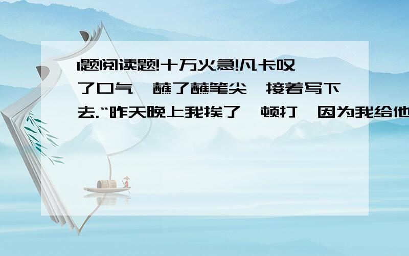 1题阅读题!十万火急!凡卡叹了口气,蘸了蘸笔尖,接着写下去.“昨天晚上我挨了一顿打,因为我给他们的小崽子摇摇篮的时候,不知不觉睡着了.老板揪着我的头发,把我拖到院子里,拿皮带揍了我