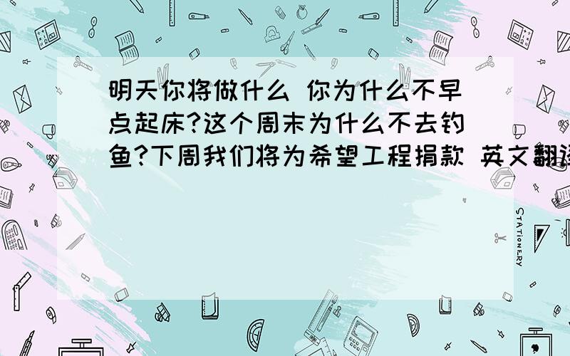 明天你将做什么 你为什么不早点起床?这个周末为什么不去钓鱼?下周我们将为希望工程捐款 英文翻译