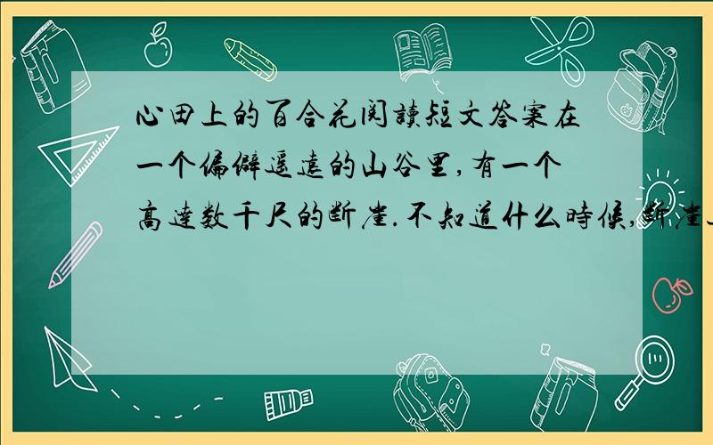 心田上的百合花阅读短文答案在一个偏僻遥远的山谷里,有一个高达数千尺的断崖.不知道什么时候,断崖边上长出了一株小小的百合.百合刚刚诞生的时候,长得和杂草一模一样.但是,它心里知道