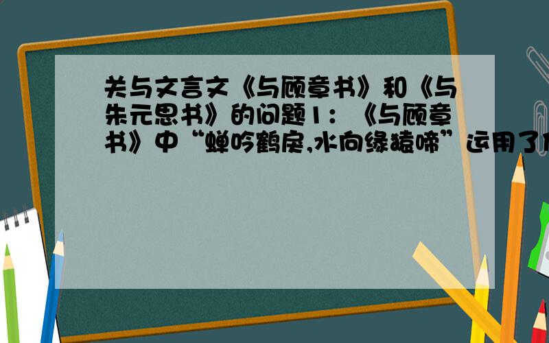 关与文言文《与顾章书》和《与朱元思书》的问题1：《与顾章书》中“蝉吟鹤戾,水向缘猿啼”运用了什么修辞手法,并分析其作用.2：《与顾章书》和《与朱元思书》两封信的同和异.3：对《