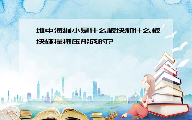 地中海缩小是什么板块和什么板块碰撞挤压形成的?