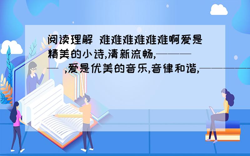 阅读理解 难难难难难难啊爱是精美的小诗,清新流畅,———— ,爱是优美的音乐,音律和谐,——————,爱是流淌的江河,奔腾不息,————.　　　　　填空美国《时代》杂志将陈树菊列入20