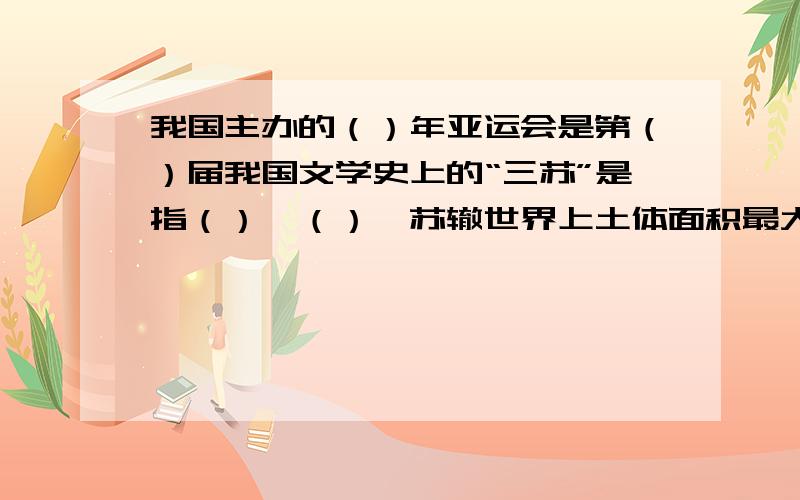 我国主办的（）年亚运会是第（）届我国文学史上的“三苏”是指（）、（）、苏辙世界上土体面积最大的洲是（）,最小的洲是（）.我国的春城是（）,泉城是（）,羊城是（）,石头城是（