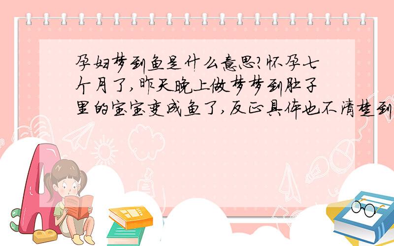 孕妇梦到鱼是什么意思?怀孕七个月了,昨天晚上做梦梦到肚子里的宝宝变成鱼了,反正具体也不清楚到底是怎么回事,就觉得一会儿是鱼一会儿是宝宝,这代表什么意思啊!