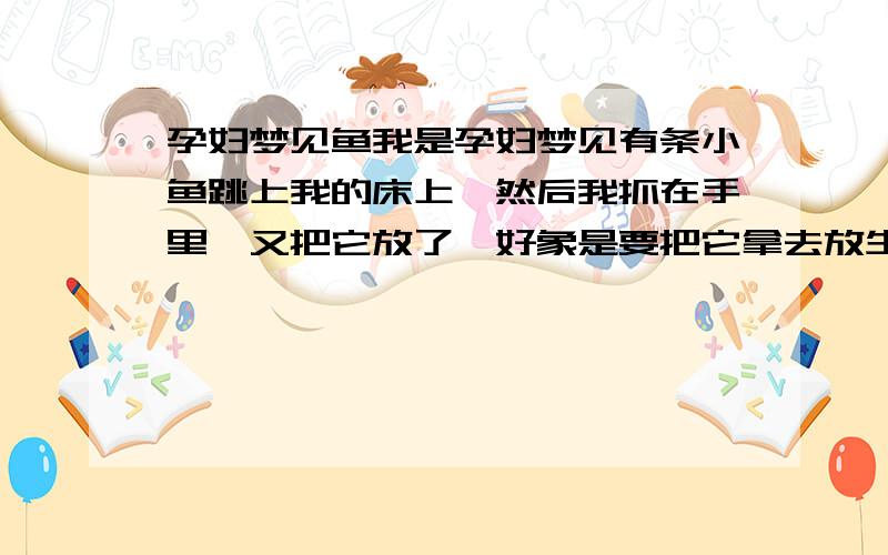 孕妇梦见鱼我是孕妇梦见有条小鱼跳上我的床上,然后我抓在手里,又把它放了,好象是要把它拿去放生.怎么有的人说胎梦如果梦到鱼是生女孩,但是周公解梦却说孕妇梦到鱼是生男孩呢?呵呵,知