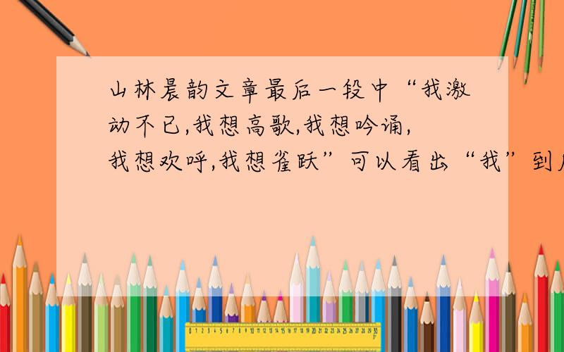 山林晨韵文章最后一段中“我激动不已,我想高歌,我想吟诵,我想欢呼,我想雀跃”可以看出“我”到底想表达什么?