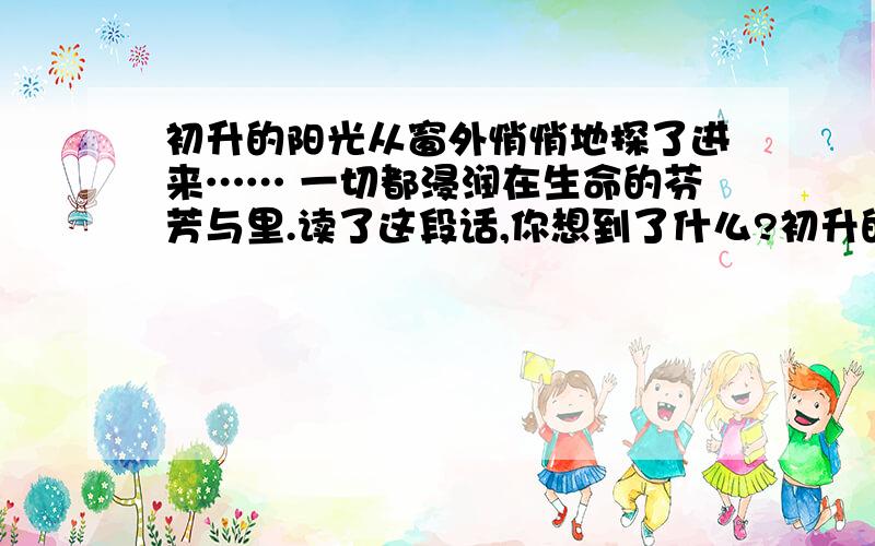 初升的阳光从窗外悄悄地探了进来…… 一切都浸润在生命的芬芳与里.读了这段话,你想到了什么?初升的阳光从窗外悄悄地探了进来,轻轻柔柔地笼罩着他们.一切都是那么静谧美好、一切都浸