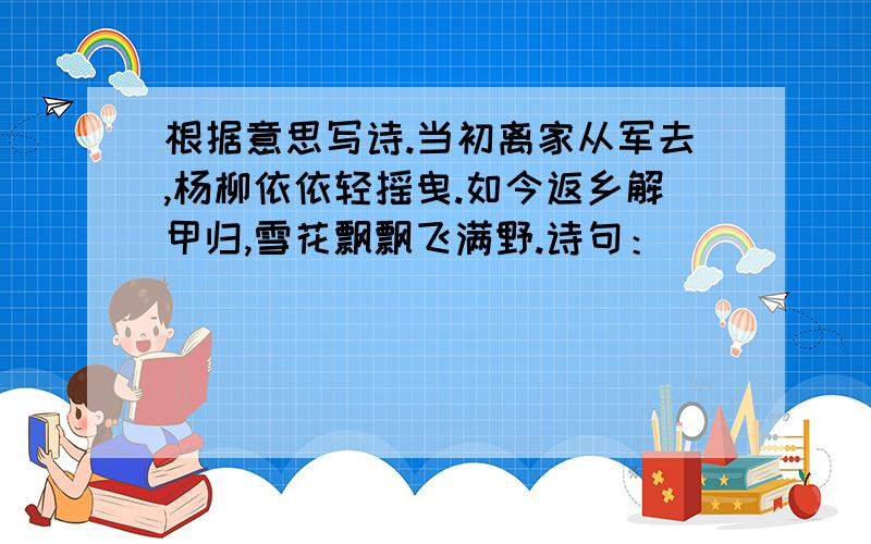 根据意思写诗.当初离家从军去,杨柳依依轻摇曳.如今返乡解甲归,雪花飘飘飞满野.诗句：