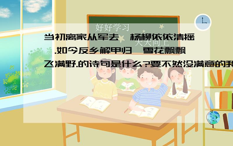 当初离家从军去,杨柳依依清摇拽.如今反乡解甲归,雪花飘飘飞满野.的诗句是什么?要不然没满意的我的分也就没了