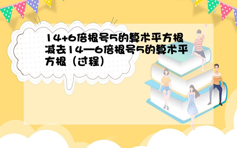 14+6倍根号5的算术平方根减去14—6倍根号5的算术平方根（过程）