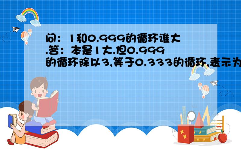 问：1和0.999的循环谁大.答：本是1大.但0.999的循环除以3,等于0.333的循环,表示为1/3,1/3乘3却等于1