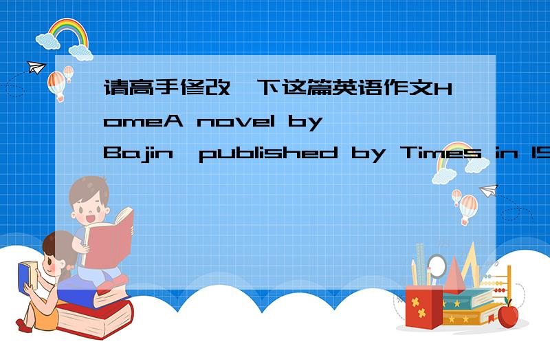 请高手修改一下这篇英语作文HomeA novel by Bajin,published by Times in 1931.The Home is not the author's masterpiece,but the one of the most outstanding works in the moden literature.The story is set in Chengdu where the big family of bure