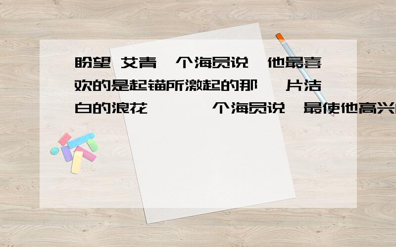 盼望 艾青一个海员说,他最喜欢的是起锚所激起的那 一片洁白的浪花…… 一个海员说,最使他高兴的是抛锚所发出的 那一阵铁链的喧哗…… 一个盼望出发 一个盼望到达 1、这首诗的两个象征