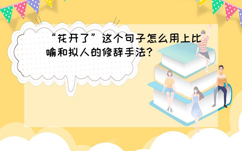 “花开了”这个句子怎么用上比喻和拟人的修辞手法?