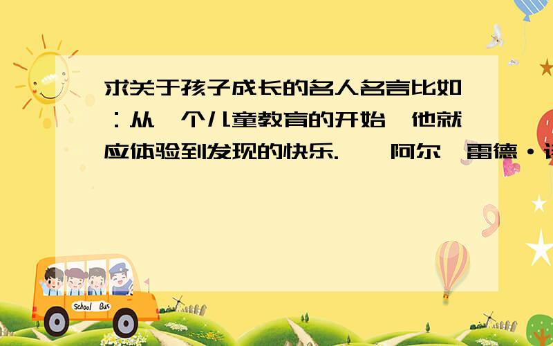 求关于孩子成长的名人名言比如：从一个儿童教育的开始,他就应体验到发现的快乐.——阿尔弗雷德·诺思·怀特海 最好适用年龄段比较小的,而且名人要众人所知的,