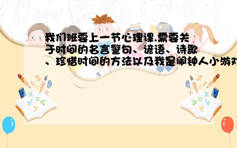 我们班要上一节心理课.需要关于时间的名言警句、谚语、诗歌、珍惜时间的方法以及我是闹钟人小游戏的玩法等.好的我会加悬赏.先谢谢各位了!注意要全面.很急的,今晚就要