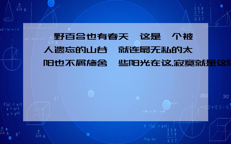 《野百合也有春天》这是一个被人遗忘的山谷,就连最无私的太阳也不屑施舍一些阳光在这.寂寞就是这里唯一的主题,可就是在这令人窒息的寂寞中一株百合,确切的说是一株野百合倔强的生长