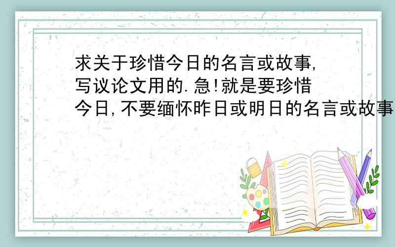 求关于珍惜今日的名言或故事,写议论文用的.急!就是要珍惜今日,不要缅怀昨日或明日的名言或故事.谢谢!