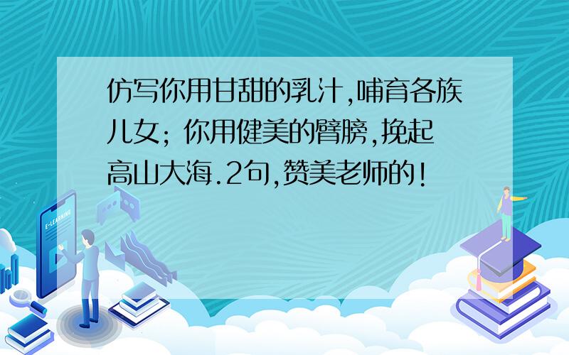 仿写你用甘甜的乳汁,哺育各族儿女; 你用健美的臂膀,挽起高山大海.2句,赞美老师的!