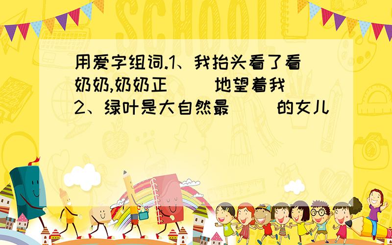 用爱字组词.1、我抬头看了看奶奶,奶奶正（ ）地望着我 2、绿叶是大自然最（ ）的女儿