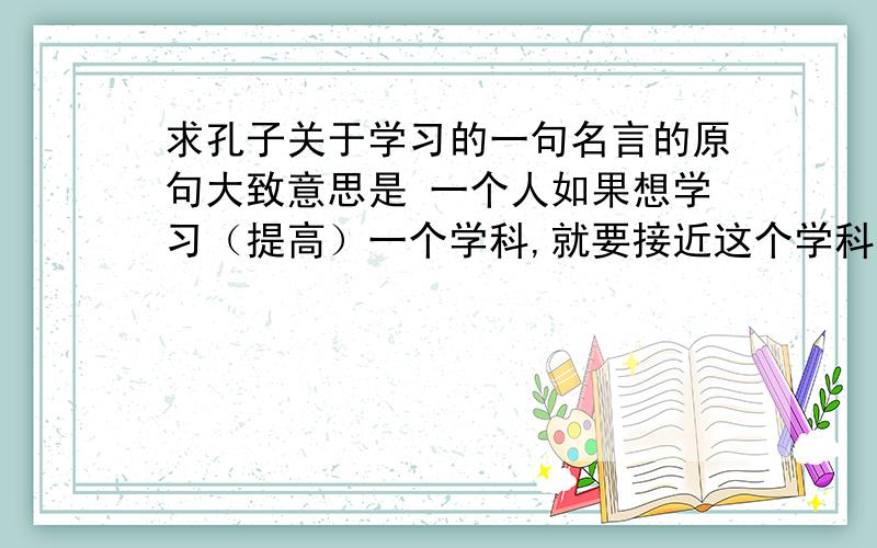 求孔子关于学习的一句名言的原句大致意思是 一个人如果想学习（提高）一个学科,就要接近这个学科的大师.请给出原文,凑热闹的请绕道.