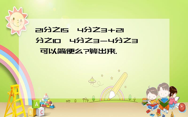 21分之15×4分之3＋21分之10×4分之3－4分之3 可以简便么?算出来.