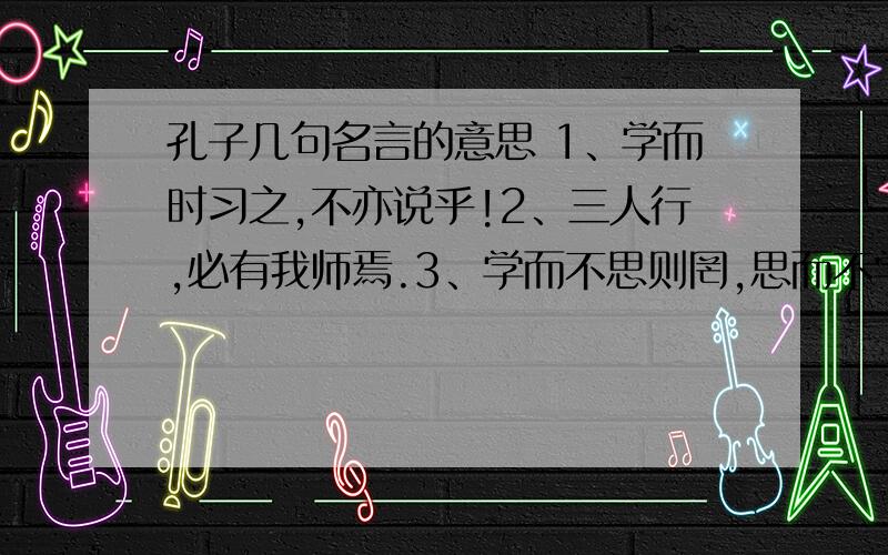 孔子几句名言的意思 1、学而时习之,不亦说乎!2、三人行,必有我师焉.3、学而不思则罔,思而不学则殆.4、发愤忘食,乐以忘忧,不知老之将至云尔.5、温故而知新,可以为师矣.6、不愤不启.举一隅