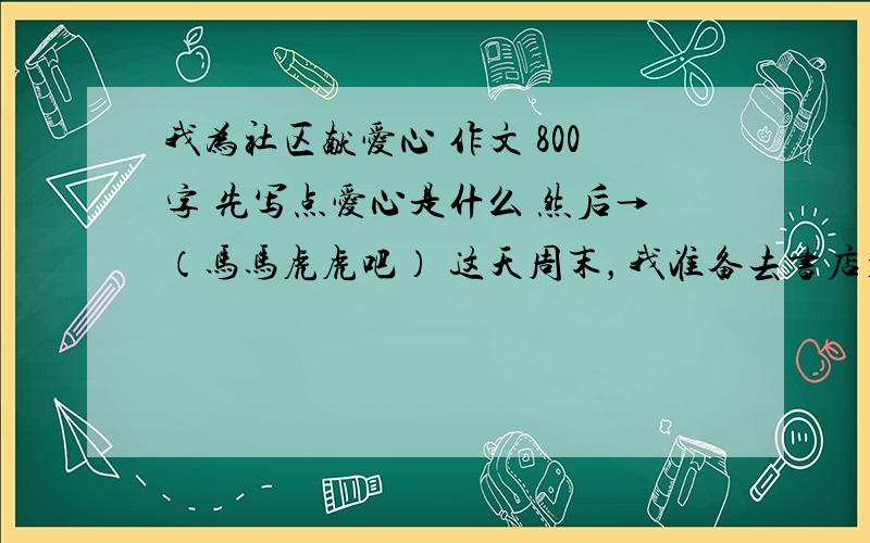 我为社区献爱心 作文 800字 先写点爱心是什么 然后→（马马虎虎吧） 这天周末，我准备去书店看书。在路上，我喜欢观察街上的行人，可看到人们的目光都投向一个小女孩身上。我瞅了一